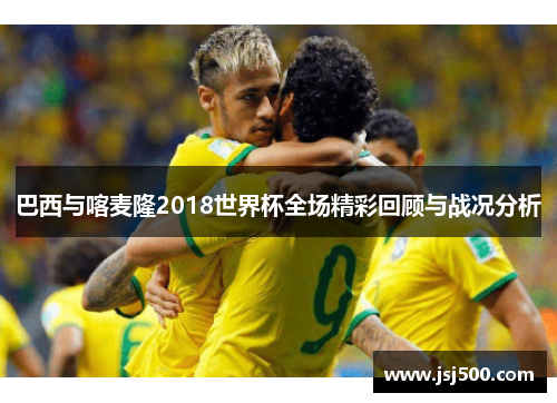 巴西与喀麦隆2018世界杯全场精彩回顾与战况分析